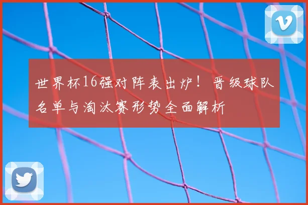 世界杯16强对阵表出炉！晋级球队名单与淘汰赛形势全面解析