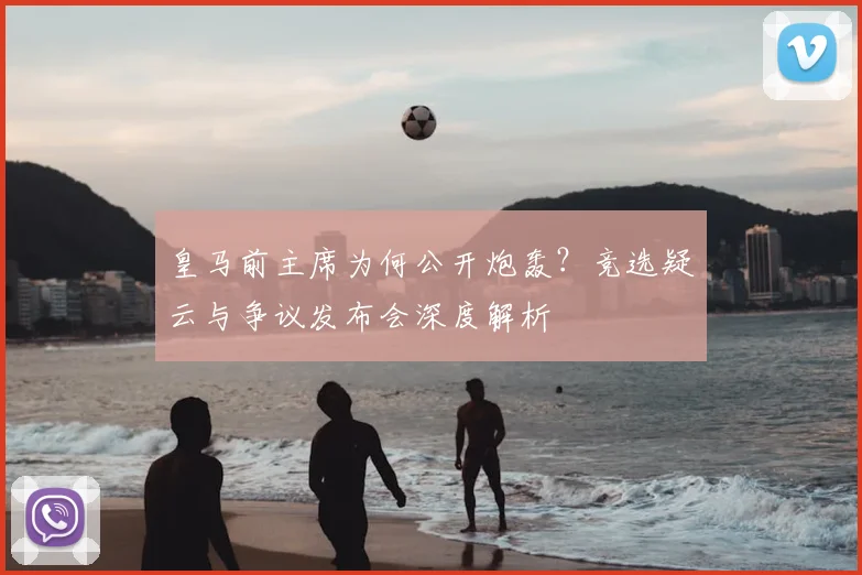 皇马前主席为何公开炮轰？竞选疑云与争议发布会深度解析