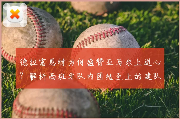 德拉富恩特为何盛赞亚马尔上进心？解析西班牙队内团结至上的建队哲学