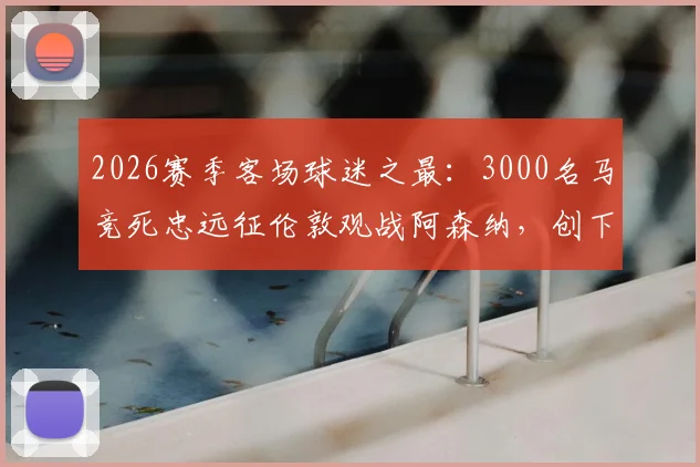 2026赛季客场球迷之最：3000名马竞死忠远征伦敦观战阿森纳，创下惊人纪录与远征花费解析