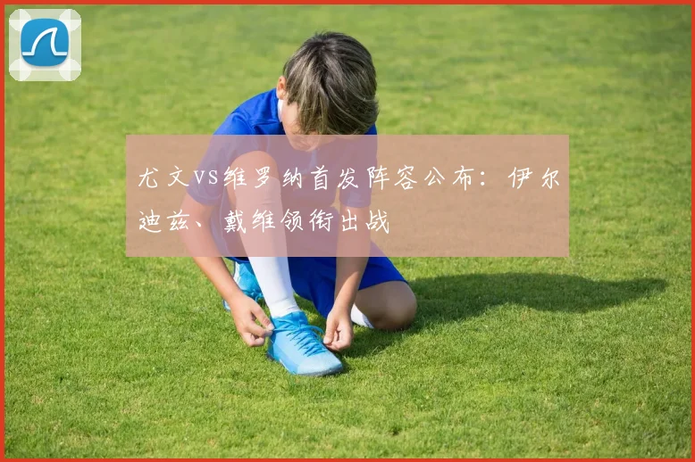 尤文vs维罗纳首发阵容公布：伊尔迪兹、戴维领衔出战
