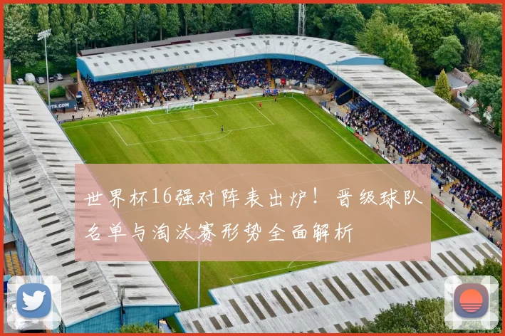 世界杯16强对阵表出炉！晋级球队名单与淘汰赛形势全面解析