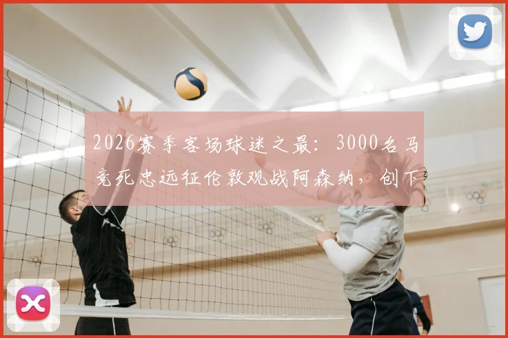 2026赛季客场球迷之最：3000名马竞死忠远征伦敦观战阿森纳，创下惊人纪录与远征花费解析