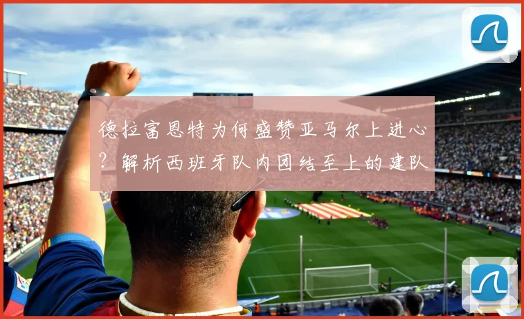 德拉富恩特为何盛赞亚马尔上进心？解析西班牙队内团结至上的建队哲学