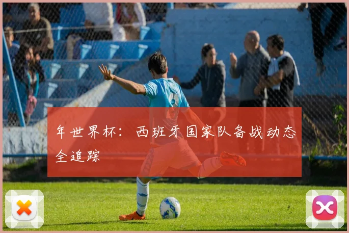 年世界杯：西班牙国家队备战动态全追踪