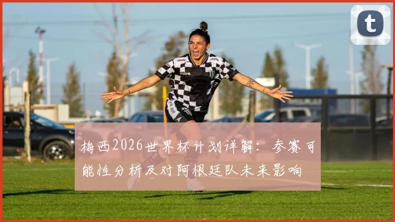 梅西2026世界杯计划详解：参赛可能性分析及对阿根廷队未来影响
