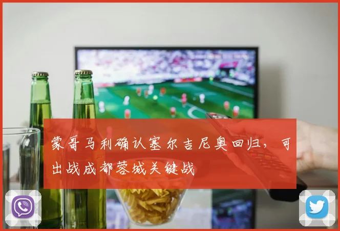 蒙哥马利确认塞尔吉尼奥回归，可出战成都蓉城关键战