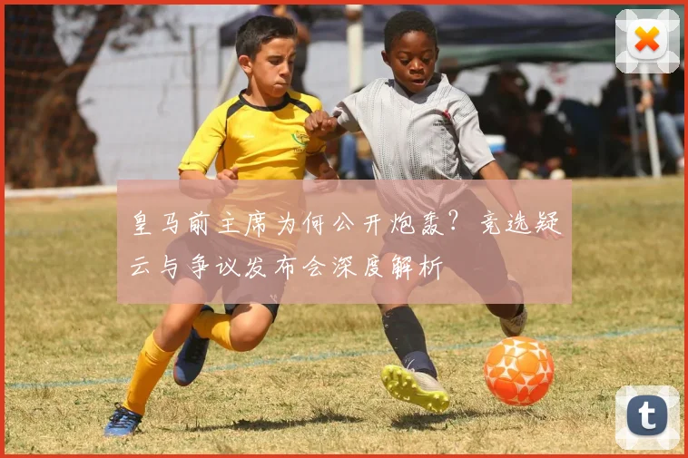 皇马前主席为何公开炮轰？竞选疑云与争议发布会深度解析