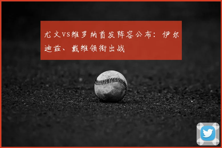 尤文vs维罗纳首发阵容公布：伊尔迪兹、戴维领衔出战