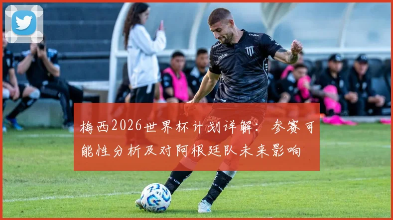 梅西2026世界杯计划详解：参赛可能性分析及对阿根廷队未来影响