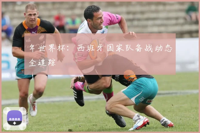 年世界杯：西班牙国家队备战动态全追踪